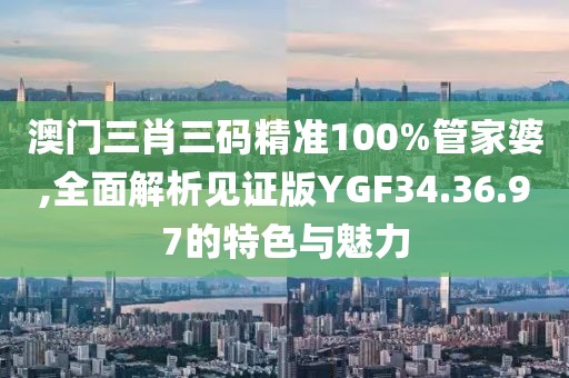 澳门三肖三码精准100%管家婆,全面解析见证版YGF34.36.97的特色与魅力