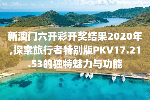 新澳门六开彩开奖结果2020年,探索旅行者特别版PKV17.21.53的独特魅力与功能