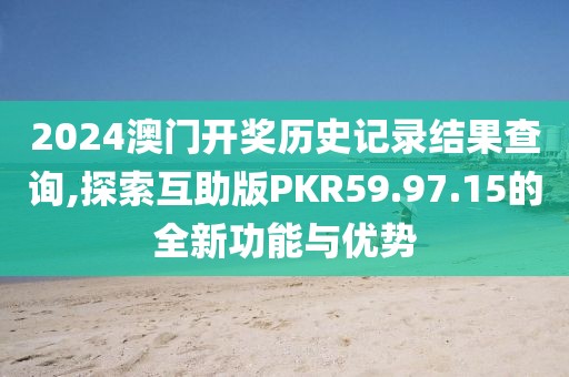 2024澳门开奖历史记录结果查询,探索互助版PKR59.97.15的全新功能与优势