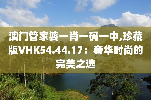澳门管家婆一肖一码一中,珍藏版VHK54.44.17：奢华时尚的完美之选