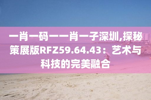 一肖一码一一肖一子深圳,探秘策展版RFZ59.64.43：艺术与科技的完美融合