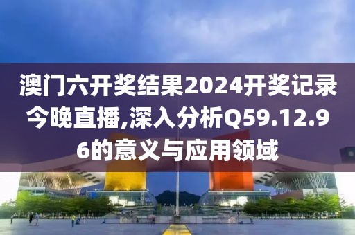 澳门六开奖结果2024开奖记录今晚直播,深入分析Q59.12.96的意义与应用领域