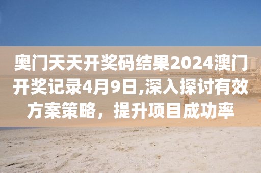奥门天天开奖码结果2024澳门开奖记录4月9日,深入探讨有效方案策略，提升项目成功率