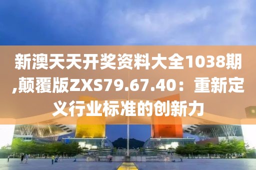 新澳天天开奖资料大全1038期,颠覆版ZXS79.67.40：重新定义行业标准的创新力