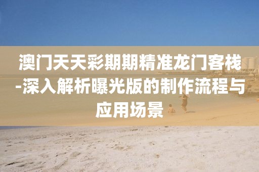 澳门天天彩期期精准龙门客栈-深入解析曝光版的制作流程与应用场景