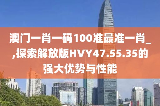 澳门一肖一码100准最准一肖_,探索解放版HVY47.55.35的强大优势与性能