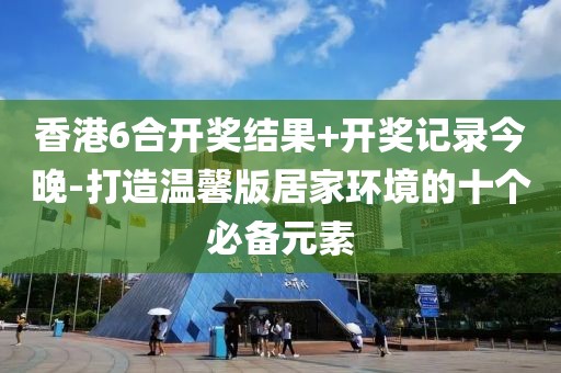 香港6合开奖结果+开奖记录今晚-打造温馨版居家环境的十个必备元素