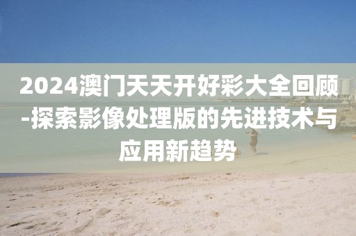 2024澳门天天开好彩大全回顾-探索影像处理版的先进技术与应用新趋势