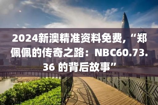 2024新澳精准资料免费,“郑佩佩的传奇之路：NBC60.73.36 的背后故事”