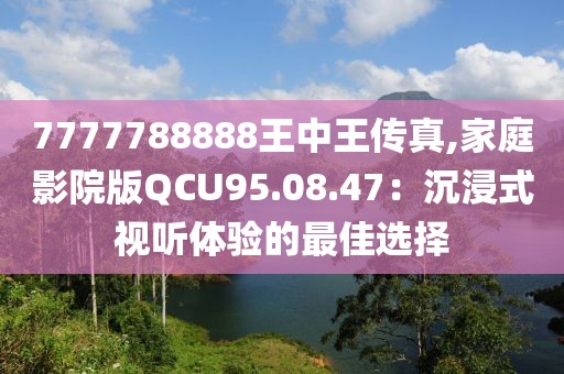 7777788888王中王传真,家庭影院版QCU95.08.47：沉浸式视听体验的最佳选择
