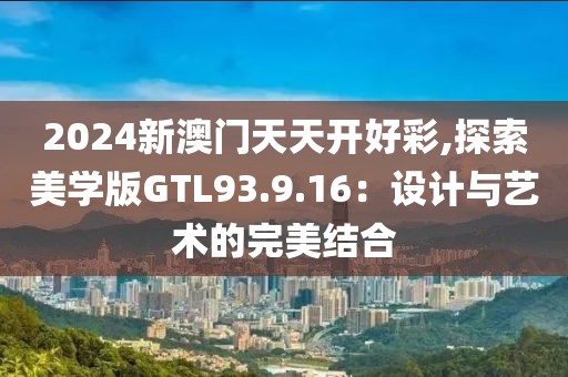 2024新澳门天天开好彩,探索美学版GTL93.9.16：设计与艺术的完美结合
