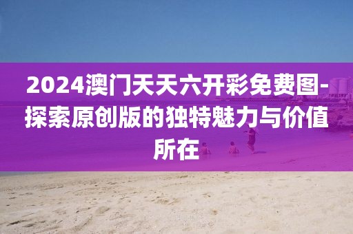 2024澳门天天六开彩免费图-探索原创版的独特魅力与价值所在
