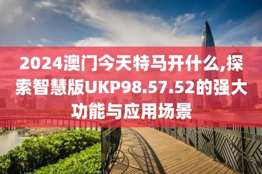 2024澳门今天特马开什么,探索智慧版UKP98.57.52的强大功能与应用场景