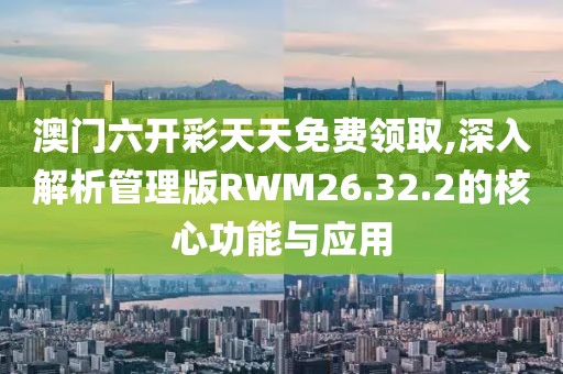 澳门六开彩天天免费领取,深入解析管理版RWM26.32.2的核心功能与应用