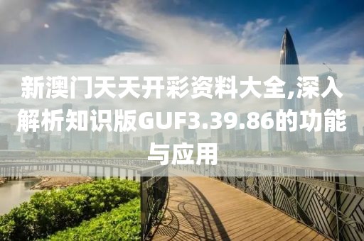 新澳门天天开彩资料大全,深入解析知识版GUF3.39.86的功能与应用
