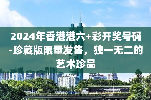 2024年香港港六+彩开奖号码-珍藏版限量发售，独一无二的艺术珍品