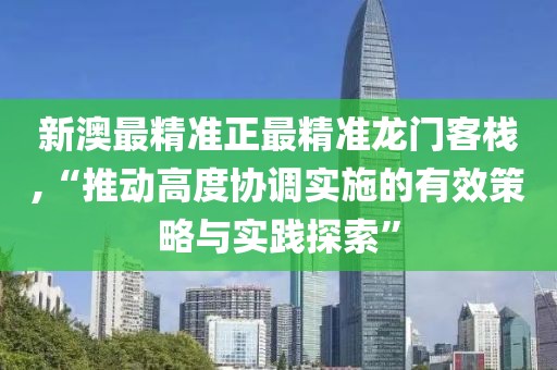 新澳最精准正最精准龙门客栈,“推动高度协调实施的有效策略与实践探索”