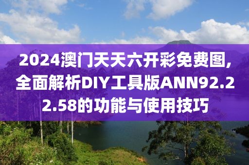 2024澳门天天六开彩免费图,全面解析DIY工具版ANN92.22.58的功能与使用技巧