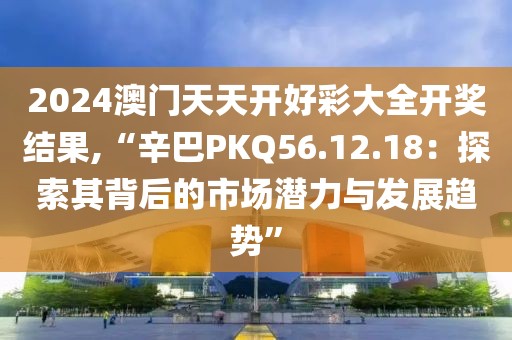 2024澳门天天开好彩大全开奖结果,“辛巴PKQ56.12.18：探索其背后的市场潜力与发展趋势”