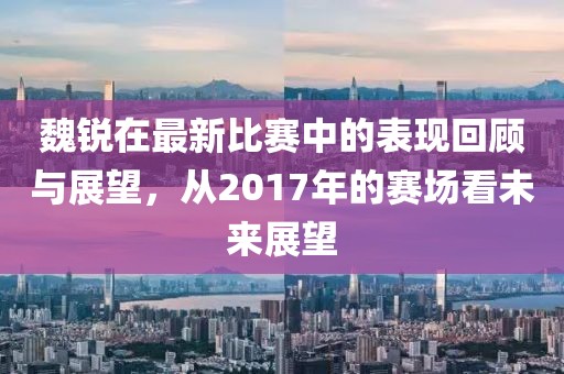 魏锐在最新比赛中的表现回顾与展望，从2017年的赛场看未来展望