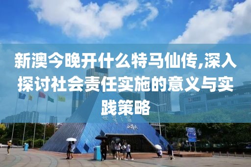 新澳今晚开什么特马仙传,深入探讨社会责任实施的意义与实践策略