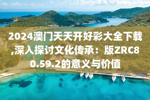 2024澳门天天开好彩大全下载,深入探讨文化传承：版ZRC80.59.2的意义与价值