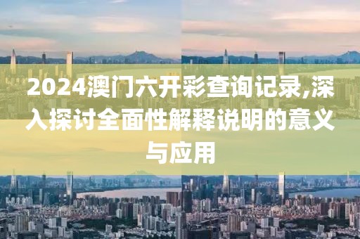 2024澳门六开彩查询记录,深入探讨全面性解释说明的意义与应用