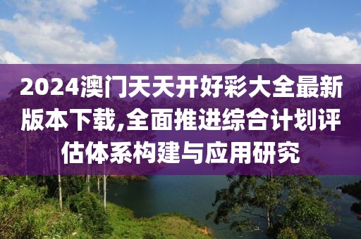 2024澳门天天开好彩大全最新版本下载,全面推进综合计划评估体系构建与应用研究
