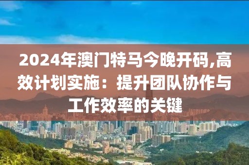 2024年澳门特马今晚开码,高效计划实施：提升团队协作与工作效率的关键