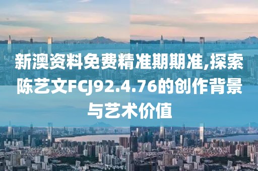 新澳资料免费精准期期准,探索陈艺文FCJ92.4.76的创作背景与艺术价值