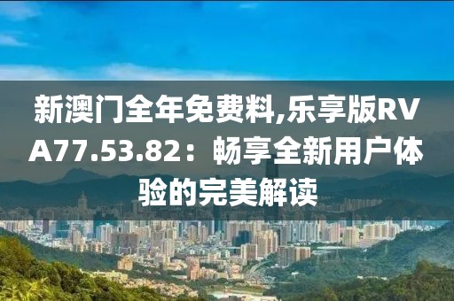 新澳门全年免费料,乐享版RVA77.53.82：畅享全新用户体验的完美解读