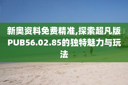 新奥资料免费精准,探索超凡版PUB56.02.85的独特魅力与玩法