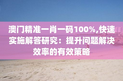 澳门精准一肖一码100%,快速实施解答研究：提升问题解决效率的有效策略
