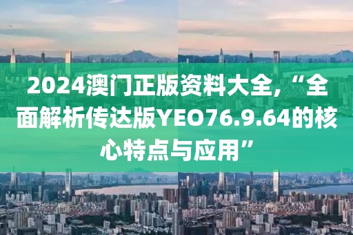 2024澳门正版资料大全,“全面解析传达版YEO76.9.64的核心特点与应用”