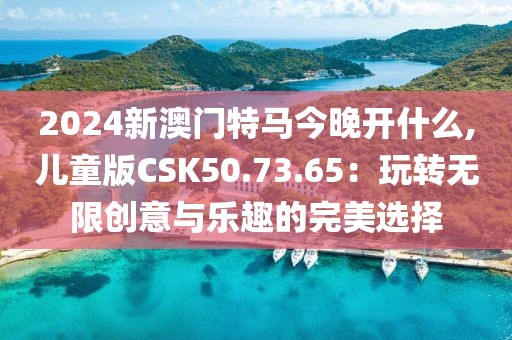 2024新澳门特马今晚开什么,儿童版CSK50.73.65：玩转无限创意与乐趣的完美选择