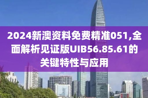 2024新澳资料免费精准051,全面解析见证版UIB56.85.61的关键特性与应用