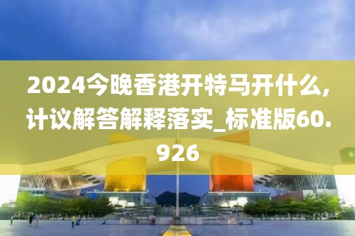 2024今晚香港开特马开什么,计议解答解释落实_标准版60.926