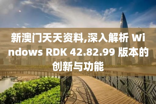 新澳门天天资料,深入解析 Windows RDK 42.82.99 版本的创新与功能