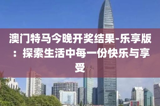 澳门特马今晚开奖结果-乐享版：探索生活中每一份快乐与享受