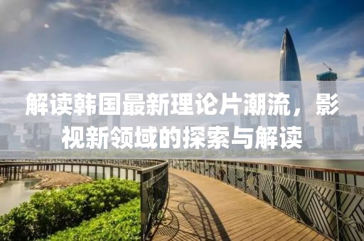解读韩国最新理论片潮流，影视新领域的探索与解读