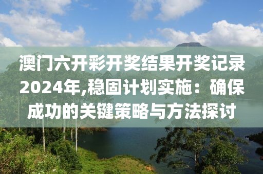 澳门六开彩开奖结果开奖记录2024年,稳固计划实施：确保成功的关键策略与方法探讨