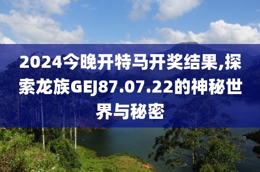2024今晚开特马开奖结果,探索龙族GEJ87.07.22的神秘世界与秘密