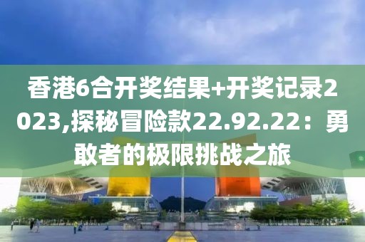 香港6合开奖结果+开奖记录2023,探秘冒险款22.92.22：勇敢者的极限挑战之旅