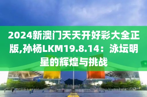 2024新澳门天天开好彩大全正版,孙杨LKM19.8.14：泳坛明星的辉煌与挑战
