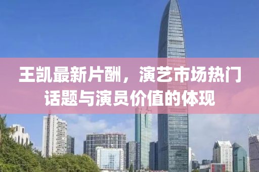 王凯最新片酬，演艺市场热门话题与演员价值的体现