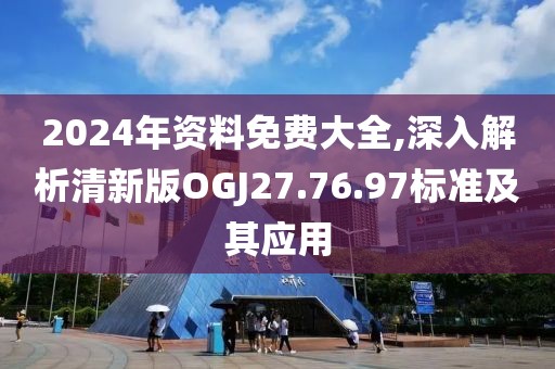 2024年资料免费大全,深入解析清新版OGJ27.76.97标准及其应用
