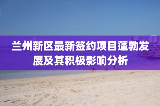 兰州新区最新签约项目蓬勃发展及其积极影响分析