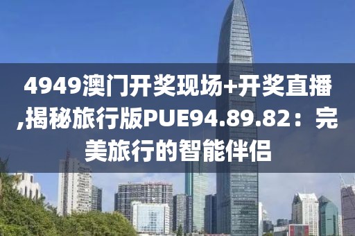4949澳门开奖现场+开奖直播,揭秘旅行版PUE94.89.82：完美旅行的智能伴侣