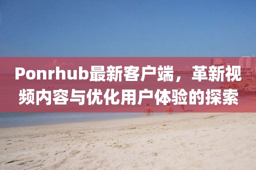 Ponrhub最新客户端，革新视频内容与优化用户体验的探索