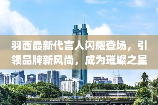 羽西最新代言人闪耀登场，引领品牌新风尚，成为璀璨之星